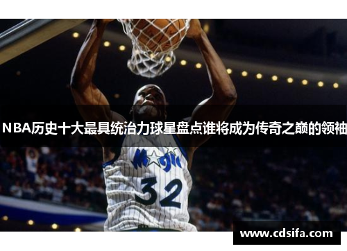 NBA历史十大最具统治力球星盘点谁将成为传奇之巅的领袖